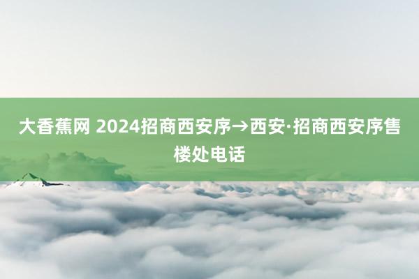 大香蕉网 2024招商西安序→西安·招商西安序售楼处电话