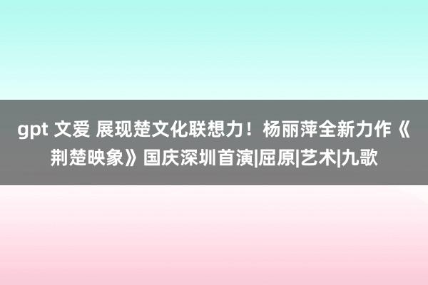 gpt 文爱 展现楚文化联想力！杨丽萍全新力作《荆楚映象》国庆深圳首演|屈原|艺术|九歌