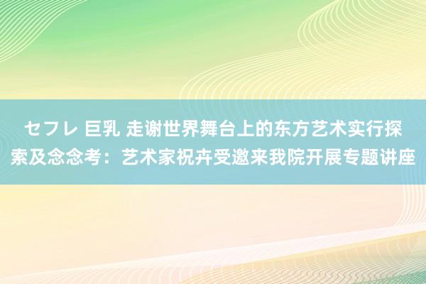 セフレ 巨乳 走谢世界舞台上的东方艺术实行探索及念念考：艺术家祝卉受邀来我院开展专题讲座