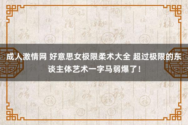 成人激情网 好意思女极限柔术大全 超过极限的东谈主体艺术一字马弱爆了！