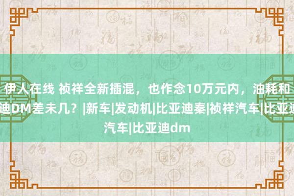 伊人在线 祯祥全新插混，也作念10万元内，油耗和比亚迪DM差未几？|新车|发动机|比亚迪秦|祯祥汽车|比亚迪dm