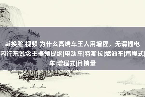 ai换脸 视频 为什么高端车王人用增程，无谓插电混动？内行东说念主振领提纲|电动车|特斯拉|燃油车|增程式|月销量