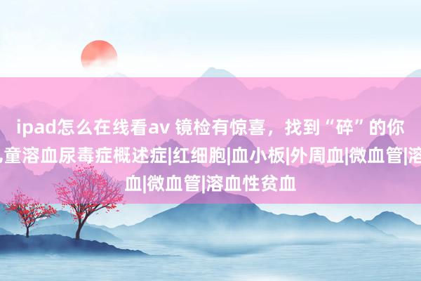 ipad怎么在线看av 镜检有惊喜，找到“碎”的你——一例儿童溶血尿毒症概述症|红细胞|血小板|外周血|微血管|溶血性贫血