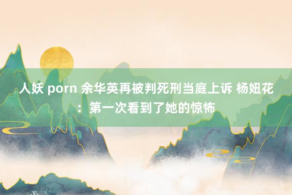 人妖 porn 余华英再被判死刑当庭上诉 杨妞花：第一次看到了她的惊怖