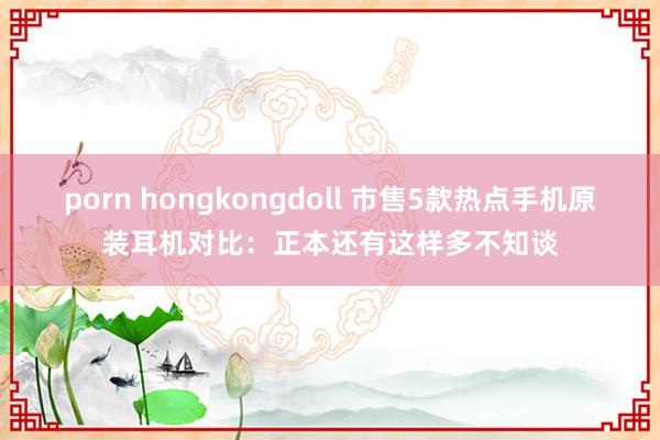 porn hongkongdoll 市售5款热点手机原装耳机对比：正本还有这样多不知谈