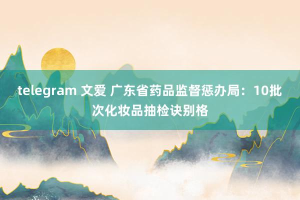 telegram 文爱 广东省药品监督惩办局：10批次化妆品抽检诀别格