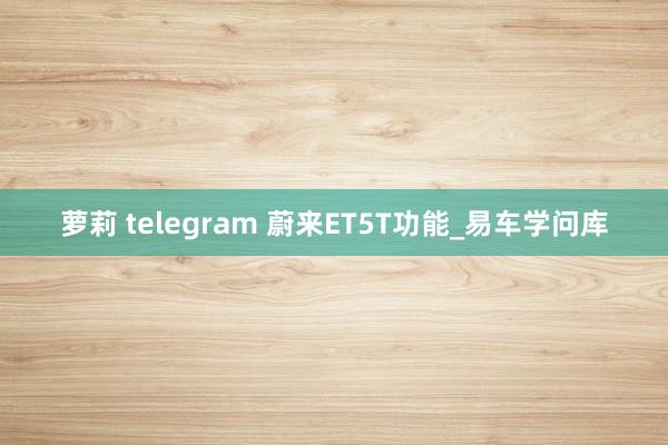 萝莉 telegram 蔚来ET5T功能_易车学问库