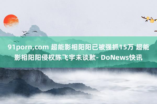 91porn，com 超能影相阳阳已被强抓15万 超能影相阳阳侵权陈飞宇未谈歉- DoNews快讯