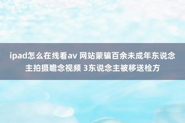 ipad怎么在线看av 网站蒙骗百余未成年东说念主拍摄瞻念视频 3东说念主被移送检方