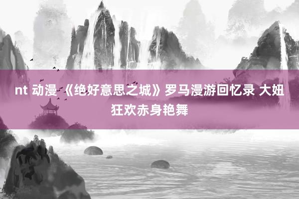 nt 动漫 《绝好意思之城》罗马漫游回忆录 大妞狂欢赤身艳舞