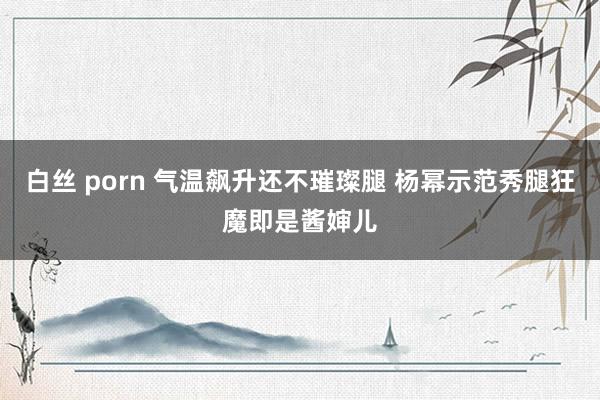 白丝 porn 气温飙升还不璀璨腿 杨幂示范秀腿狂魔即是酱婶儿