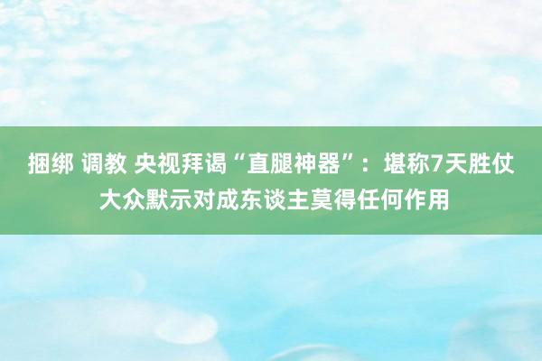 捆绑 调教 央视拜谒“直腿神器”：堪称7天胜仗 大众默示对成东谈主莫得任何作用