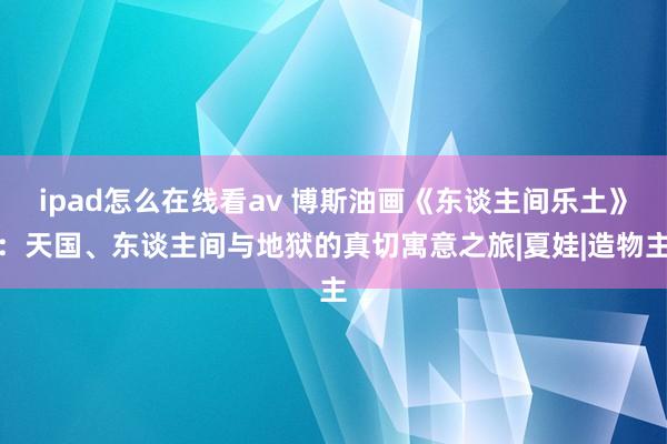 ipad怎么在线看av 博斯油画《东谈主间乐土》：天国、东谈主间与地狱的真切寓意之旅|夏娃|造物主