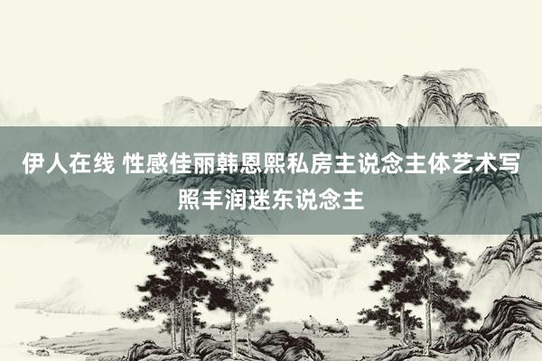 伊人在线 性感佳丽韩恩熙私房主说念主体艺术写照丰润迷东说念主