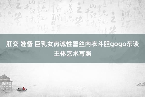 肛交 准备 巨乳女热诚性蕾丝内衣斗胆gogo东谈主体艺术写照