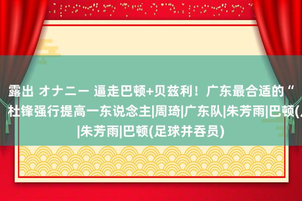 露出 オナニー 逼走巴顿+贝兹利！广东最合适的“新三号位”，杜锋强行提高一东说念主|周琦|广东队|朱芳雨|巴顿(足球并吞员)