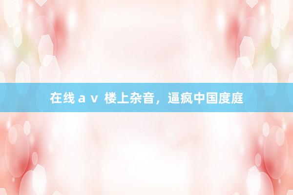 在线ａｖ 楼上杂音，逼疯中国度庭