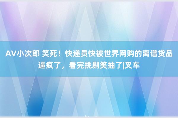 AV小次郎 笑死！快递员快被世界网购的离谱货品逼疯了，看完挑剔笑抽了|叉车