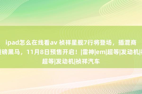 ipad怎么在线看av 祯祥星舰7行将登场，插混商场迎来重磅黑马，11月8日预售开启！|雷神|em|超等|发动机|祯祥汽车