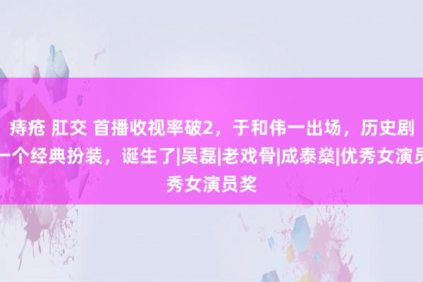 痔疮 肛交 首播收视率破2，于和伟一出场，历史剧又一个经典扮装，诞生了|吴磊|老戏骨|成泰燊|优秀女演员奖