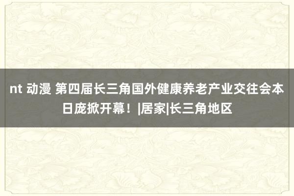 nt 动漫 第四届长三角国外健康养老产业交往会本日庞掀开幕！|居家|长三角地区