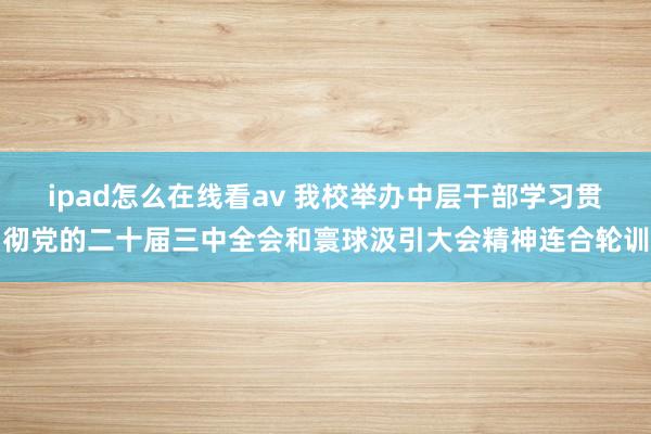 ipad怎么在线看av 我校举办中层干部学习贯彻党的二十届三中全会和寰球汲引大会精神连合轮训