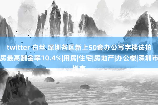 twitter 白丝 深圳各区新上50套办公写字楼法拍房最高酬金率10.4%|用房|住宅|房地产|办公楼|深圳市