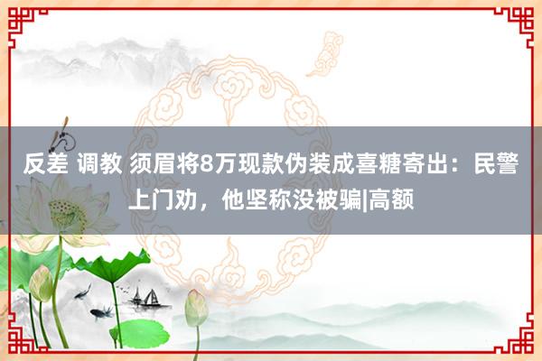 反差 调教 须眉将8万现款伪装成喜糖寄出：民警上门劝，他坚称没被骗|高额