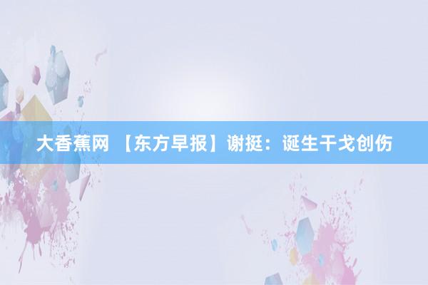 大香蕉网 【东方早报】谢挺：诞生干戈创伤