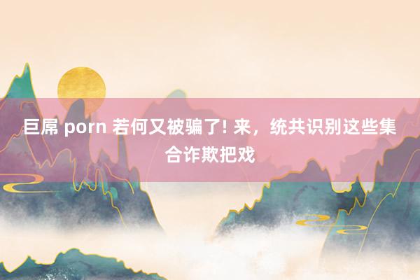 巨屌 porn 若何又被骗了! 来，统共识别这些集合诈欺把戏