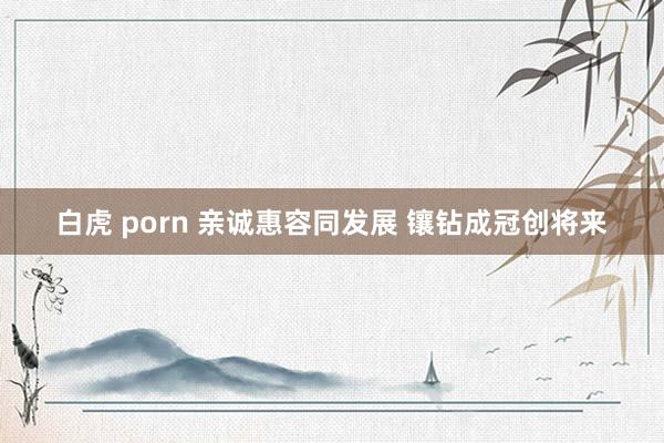 白虎 porn 亲诚惠容同发展 镶钻成冠创将来