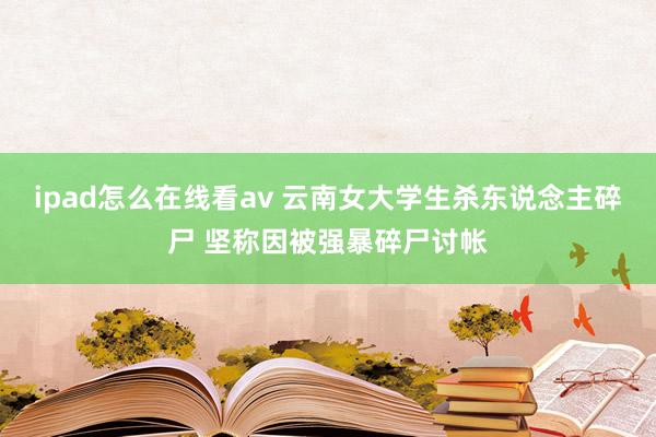 ipad怎么在线看av 云南女大学生杀东说念主碎尸 坚称因被强暴碎尸讨帐