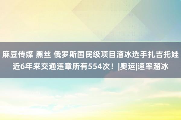 麻豆传媒 黑丝 俄罗斯国民级项目溜冰选手扎吉托娃近6年来交通违章所有554次！|奥运|速率溜冰