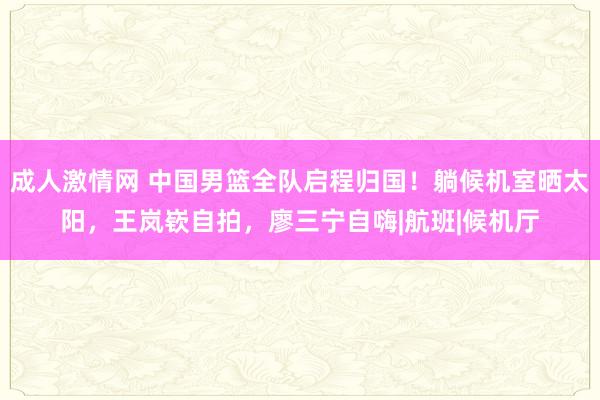 成人激情网 中国男篮全队启程归国！躺候机室晒太阳，王岚嵚自拍，廖三宁自嗨|航班|候机厅