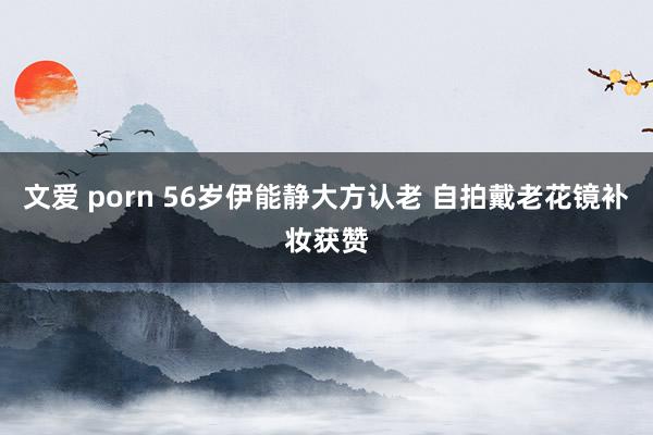 文爱 porn 56岁伊能静大方认老 自拍戴老花镜补妆获赞