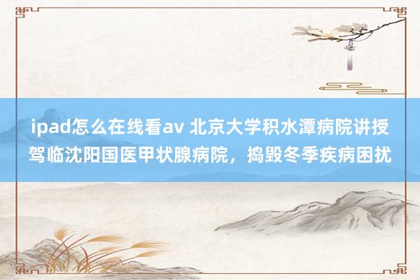 ipad怎么在线看av 北京大学积水潭病院讲授驾临沈阳国医甲状腺病院，捣毁冬季疾病困扰