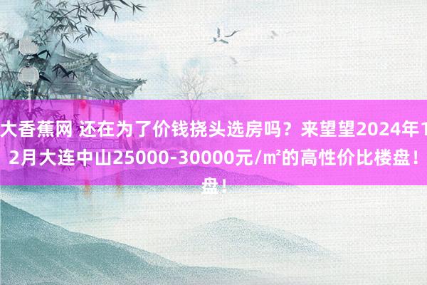 大香蕉网 还在为了价钱挠头选房吗？来望望2024年12月大连中山25000-30000元/㎡的高性价比楼盘！