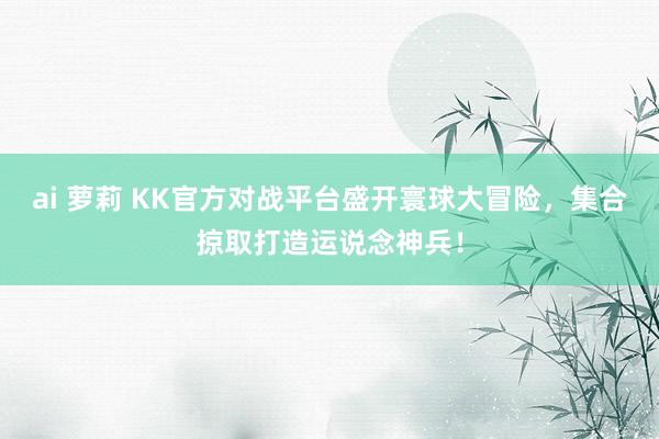 ai 萝莉 KK官方对战平台盛开寰球大冒险，集合掠取打造运说念神兵！