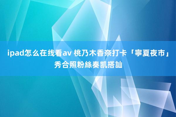 ipad怎么在线看av 桃乃木香奈打卡「寧夏夜市」秀合照　粉絲奏凯搭訕