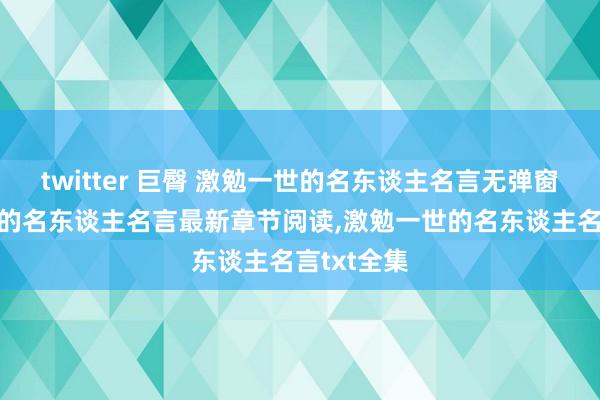 twitter 巨臀 激勉一世的名东谈主名言无弹窗，激勉一世的名东谈主名言最新章节阅读，激勉一世的名东谈主名言txt全集