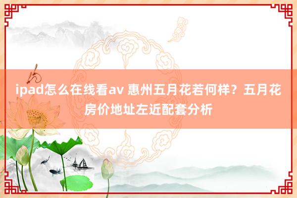 ipad怎么在线看av 惠州五月花若何样？五月花房价地址左近配套分析