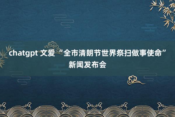 chatgpt 文爱 “全市清朗节世界祭扫做事使命”新闻发布会