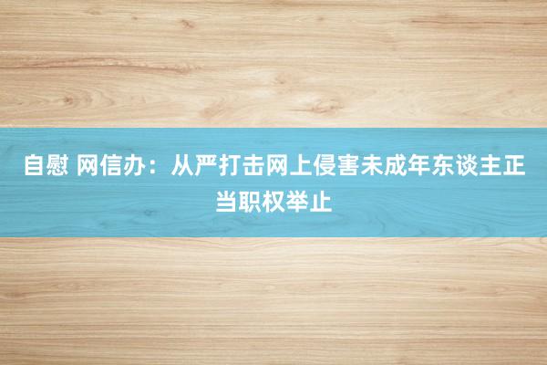 自慰 网信办：从严打击网上侵害未成年东谈主正当职权举止